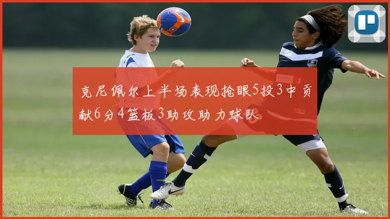 克尼佩尔上半场表现抢眼5投3中贡献6分4篮板3助攻助力球队