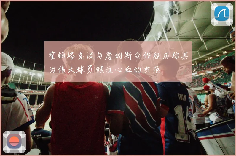 霍顿塔克谈与詹姆斯合作经历称其为伟大球员倾注心血的典范