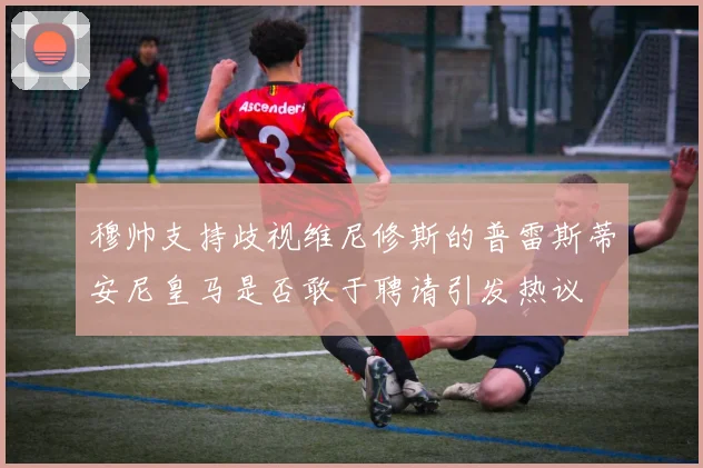 穆帅支持歧视维尼修斯的普雷斯蒂安尼皇马是否敢于聘请引发热议