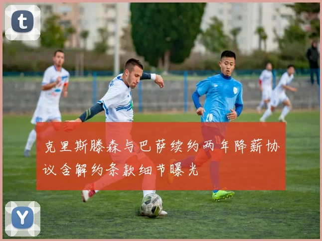 克里斯滕森与巴萨续约两年降薪协议含解约条款细节曝光