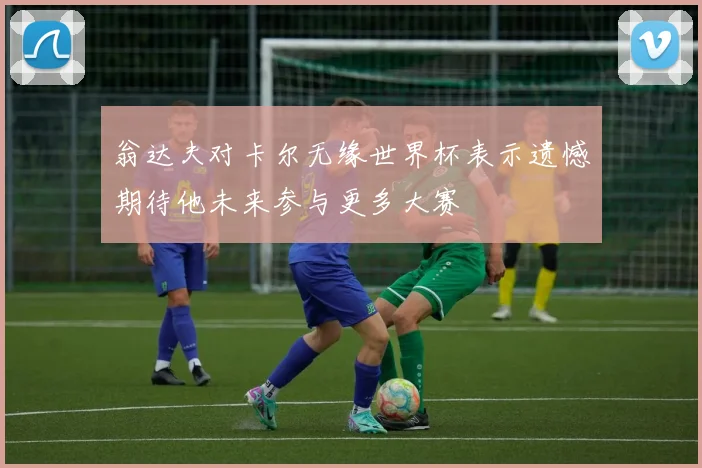 翁达夫对卡尔无缘世界杯表示遗憾期待他未来参与更多大赛
