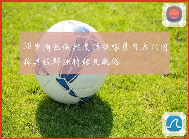 38岁梅西依然是顶级球员日本门将称其视野独特超凡脱俗