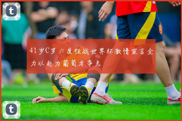 41岁C罗六度征战世界杯激情宣言全力以赴为葡萄牙争光