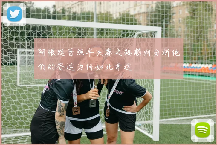 阿根廷晋级半决赛之路顺利分析他们的签运为何如此幸运