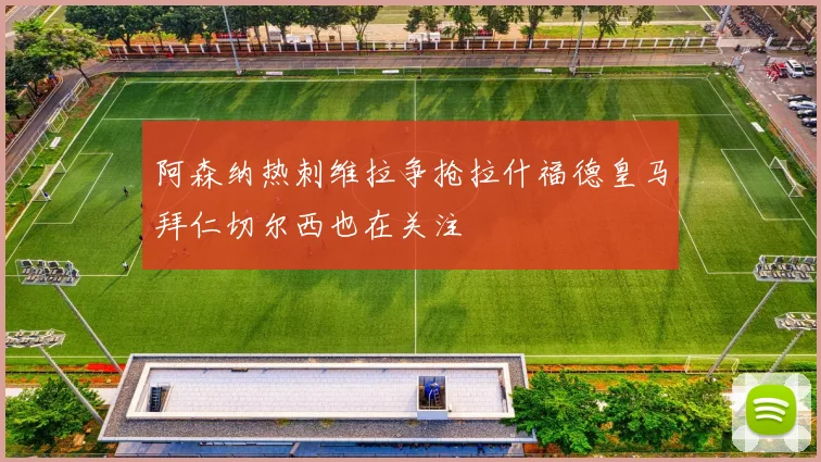 阿森纳热刺维拉争抢拉什福德皇马拜仁切尔西也在关注