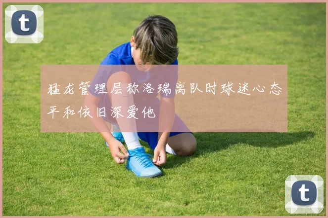 猛龙管理层称洛瑞离队时球迷心态平和依旧深爱他