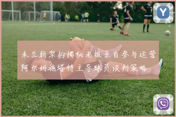 米兰新架构揭秘老板亲自参与运营阿尔姆施塔特主导球员谈判策略