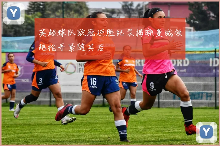 英超球队欧冠连胜纪录揭晓曼城领跑枪手紧随其后