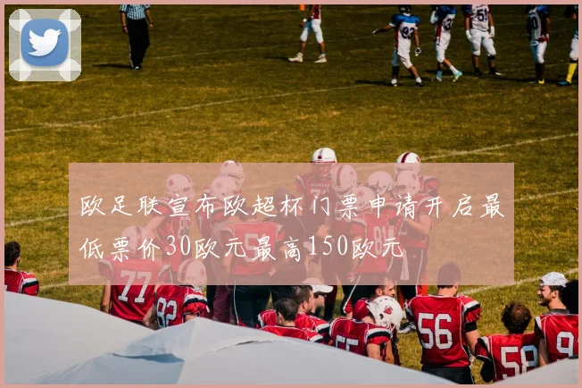 欧足联宣布欧超杯门票申请开启最低票价30欧元最高150欧元