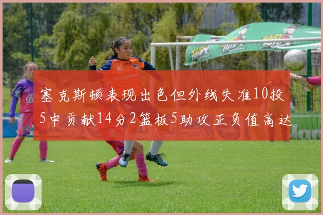 塞克斯顿表现出色但外线失准10投5中贡献14分2篮板5助攻正负值高达13