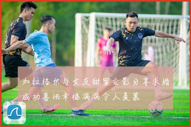 加拉格尔与女友甜蜜合影分享求婚成功喜讯幸福满满令人羡慕