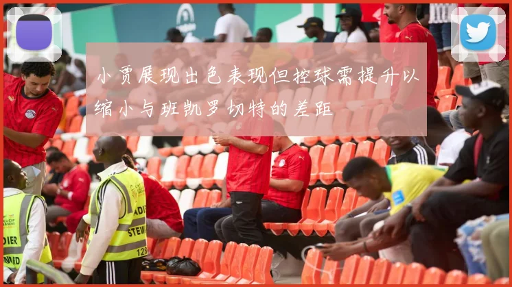 小贾展现出色表现但控球需提升以缩小与班凯罗切特的差距