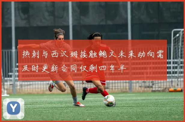 热刺与西汉姆接触鲍文未来动向需及时更新合同仅剩四年半