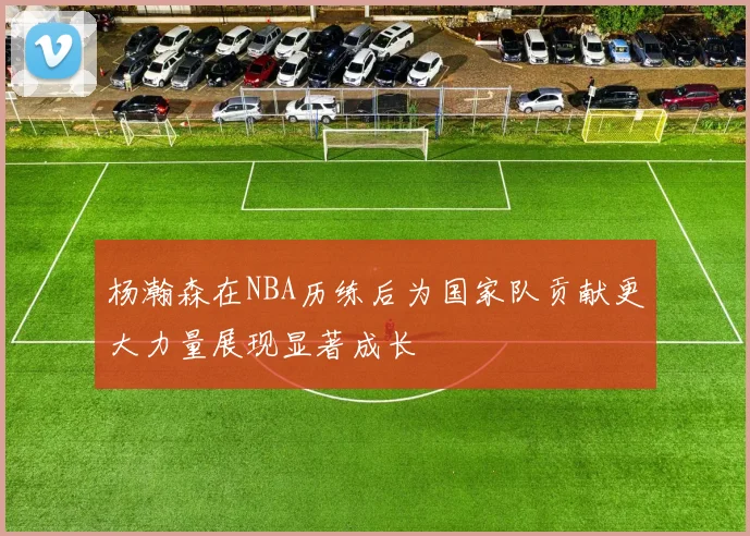 杨瀚森在NBA历练后为国家队贡献更大力量展现显著成长