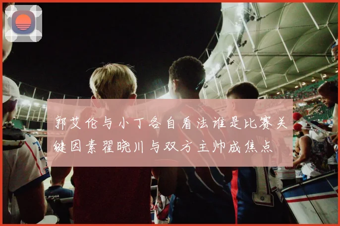 郭艾伦与小丁各自看法谁是比赛关键因素翟晓川与双方主帅成焦点
