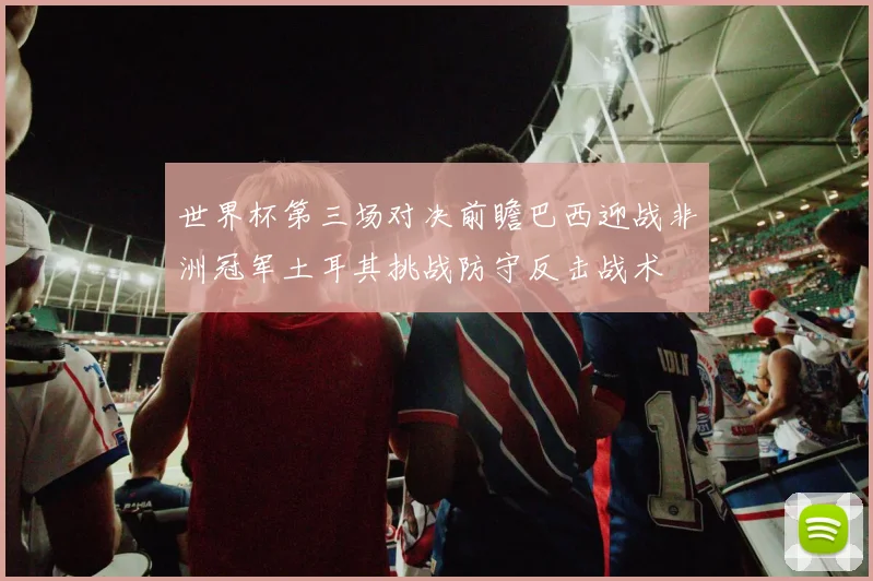 世界杯第三场对决前瞻巴西迎战非洲冠军土耳其挑战防守反击战术