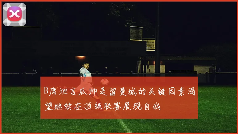 B席坦言瓜帅是留曼城的关键因素渴望继续在顶级联赛展现自我