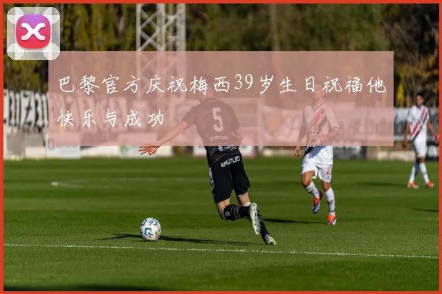 巴黎官方庆祝梅西39岁生日祝福他快乐与成功